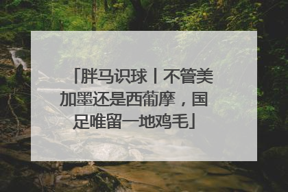 胖马识球丨不管美加墨还是西葡摩，国足唯留一地鸡毛