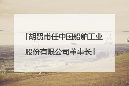 胡贤甫任中国船舶工业股份有限公司董事长