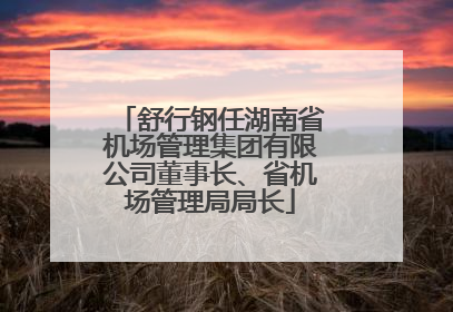 舒行钢任湖南省机场管理集团有限公司董事长、省机场管理局局长
