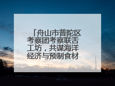 舟山市普陀区考察团考察联舌工坊，共谋海洋经济与预制食材产业融合发展