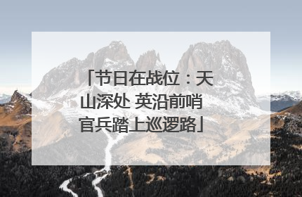 节日在战位：天山深处 英沿前哨官兵踏上巡逻路