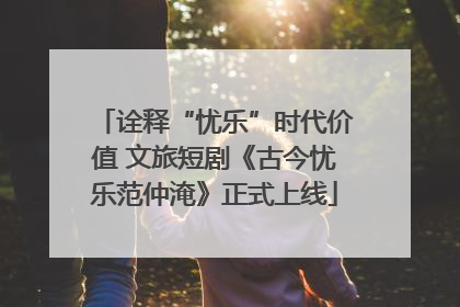 诠释“忧乐”时代价值 文旅短剧《古今忧乐范仲淹》正式上线