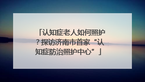 认知症老人如何照护？探访济南市首家“认知症防治照护中心”