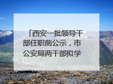 西安一批领导干部任职前公示，市公安局两干部拟学历破格提拔