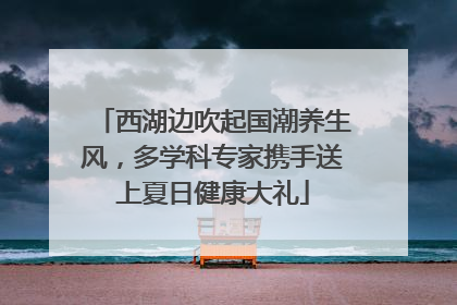 西湖边吹起国潮养生风，多学科专家携手送上夏日健康大礼
