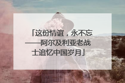 这份情谊，永不忘——阿尔及利亚老战士追忆中国岁月