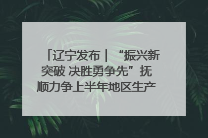 辽宁发布｜“振兴新突破 决胜勇争先”抚顺力争上半年地区生产总值增长7%左右
