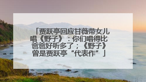 贾跃亭回应甘薇带女儿唱《野子》：你们唱得比爸爸好听多了；《野子》曾是贾跃亭“代表作”