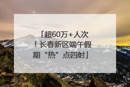 超60万+人次！长春新区端午假期“热”点四射