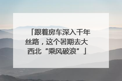 跟着房车深入千年丝路，这个暑期去大西北“乘风破浪”