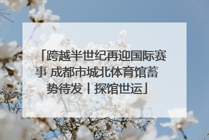 跨越半世纪再迎国际赛事 成都市城北体育馆蓄势待发丨探馆世运