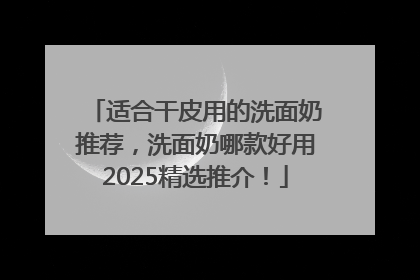 适合干皮用的洗面奶推荐，洗面奶哪款好用2025精选推介！