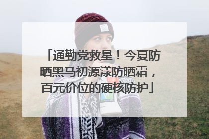 通勤党救星！今夏防晒黑马初源漾防晒霜，百元价位的硬核防护