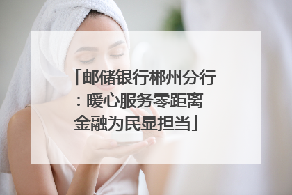 邮储银行郴州分行：暖心服务零距离 金融为民显担当