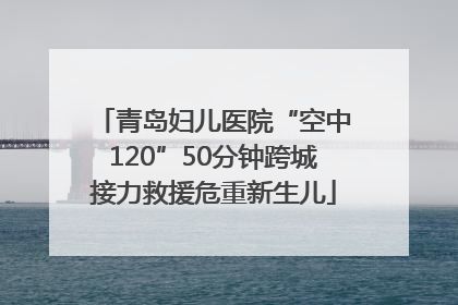 青岛妇儿医院“空中120”50分钟跨城接力救援危重新生儿