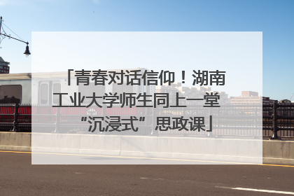 青春对话信仰！湖南工业大学师生同上一堂“沉浸式”思政课