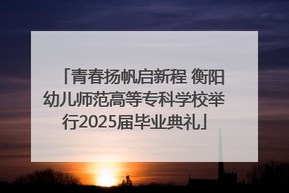 青春扬帆启新程 衡阳幼儿师范高等专科学校举行2025届毕业典礼