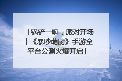 锅铲一响，派对开场丨《暴吵萌厨》手游全平台公测火爆开启