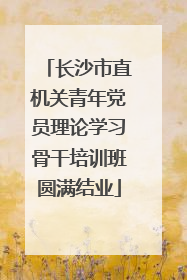 长沙市直机关青年党员理论学习骨干培训班圆满结业