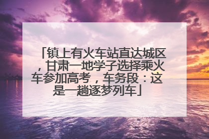 镇上有火车站直达城区，甘肃一地学子选择乘火车参加高考，车务段：这是一趟逐梦列车