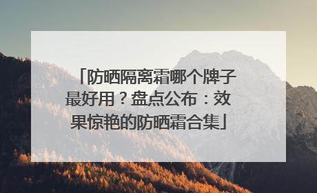 防晒隔离霜哪个牌子最好用？盘点公布：效果惊艳的防晒霜合集