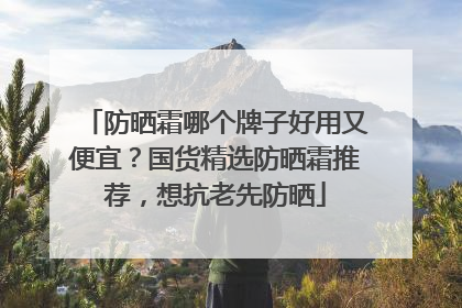 防晒霜哪个牌子好用又便宜？国货精选防晒霜推荐，想抗老先防晒