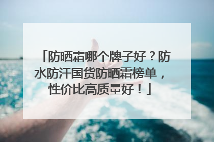 防晒霜哪个牌子好？防水防汗国货防晒霜榜单，性价比高质量好！