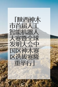 陕西神木市首届人工智能机器人大赛暨全球发明大会中国区神木赛区选拔赛隆重举行