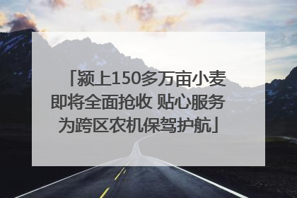 颍上150多万亩小麦即将全面抢收 贴心服务为跨区农机保驾护航