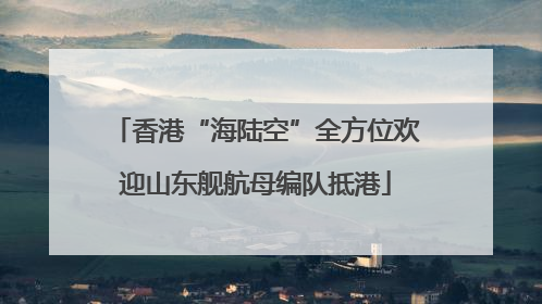 香港“海陆空”全方位欢迎山东舰航母编队抵港
