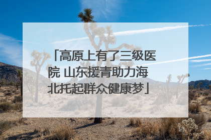 高原上有了三级医院 山东援青助力海北托起群众健康梦