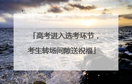 高考进入选考环节，考生转场间隙送祝福