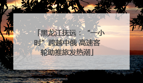 黑龙江抚远：“一小时”跨越中俄 高速客轮助推旅发热潮