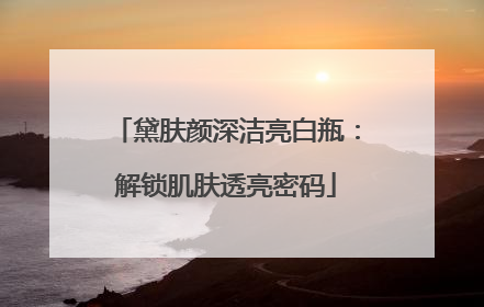 黛肤颜深洁亮白瓶：解锁肌肤透亮密码