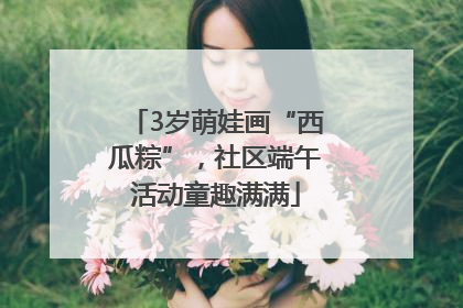 3岁萌娃画“西瓜粽”，社区端午活动童趣满满