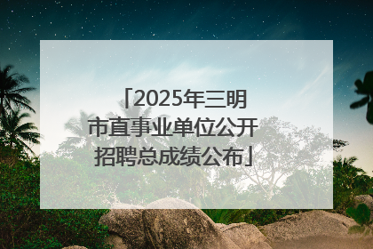2025年三明市直事业单位公开招聘总成绩公布