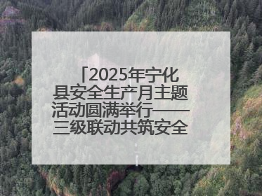 2025年宁化县安全生产月主题活动圆满举行——三级联动共筑安全防线 探索老区安全发展新路径