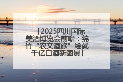 2025四川国际美酒博览会前瞻：绵竹“农文酒旅”绘就千亿白酒新图景