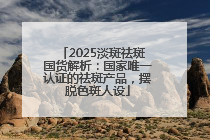 2025淡斑祛斑国货解析：国家唯一认证的祛斑产品，摆脱色斑人设