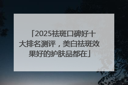 2025祛斑口碑好十大排名测评，美白祛斑效果好的护肤品都在