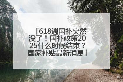 618遇国补突然没了！国补政策2025什么时候结束？国家补贴最新消息