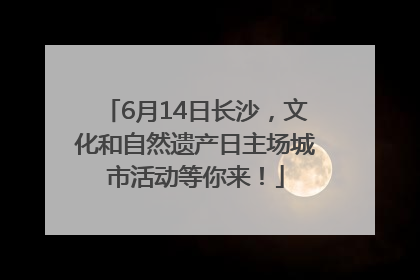 6月14日长沙，文化和自然遗产日主场城市活动等你来！